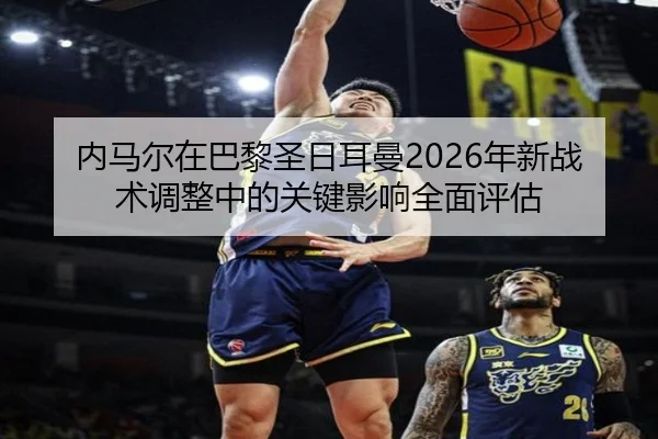 内马尔在巴黎圣日耳曼2026年新战术调整中的关键影响全面评估